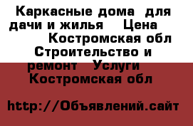 Каркасные дома, для дачи и жилья. › Цена ­ 300 000 - Костромская обл. Строительство и ремонт » Услуги   . Костромская обл.